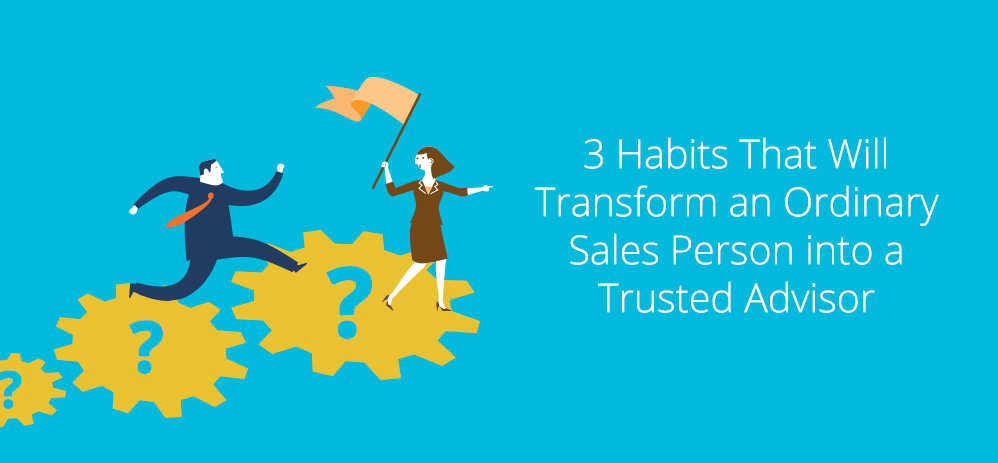 3 Habits Guaranteed to Transform an Ordinary Sales Person into a Trusted Advisor